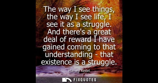 Small: The way I see things, the way I see life, I see it as a struggle. And theres a great deal of reward I h