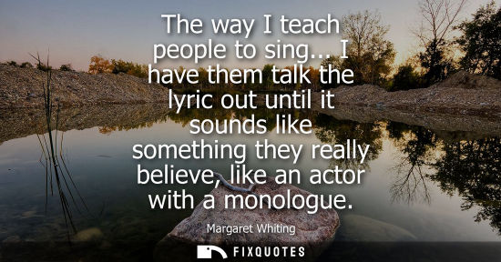 Small: The way I teach people to sing... I have them talk the lyric out until it sounds like something they re