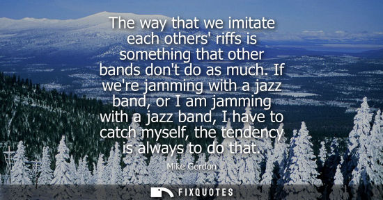 Small: The way that we imitate each others riffs is something that other bands dont do as much. If were jammin