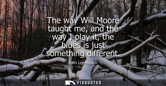 Small: The way Will Moore taught me, and the way I play it, the blues is just something different