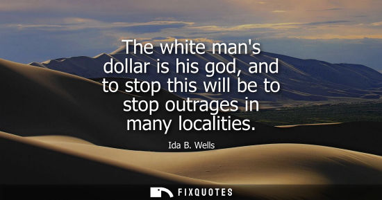Small: The white mans dollar is his god, and to stop this will be to stop outrages in many localities - Ida B. Wells