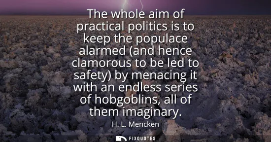 Small: The whole aim of practical politics is to keep the populace alarmed (and hence clamorous to be led to safety) 