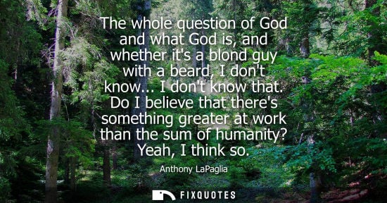 Small: The whole question of God and what God is, and whether its a blond guy with a beard, I dont know... I d