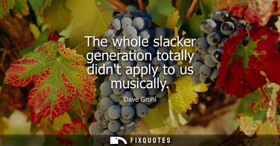 Small: The whole slacker generation totally didnt apply to us musically