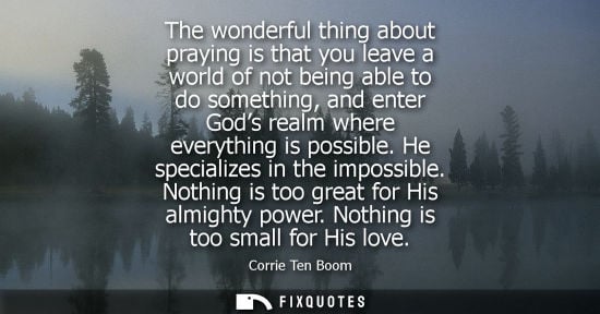 Small: The wonderful thing about praying is that you leave a world of not being able to do something, and enter Gods 