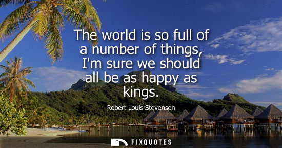 Small: The world is so full of a number of things, Im sure we should all be as happy as kings