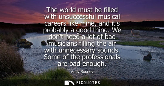 Small: The world must be filled with unsuccessful musical careers like mine, and its probably a good thing.