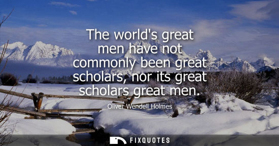 Small: The worlds great men have not commonly been great scholars, nor its great scholars great men