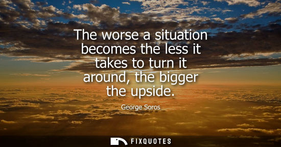Small: The worse a situation becomes the less it takes to turn it around, the bigger the upside