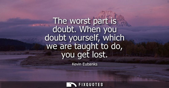 Small: The worst part is doubt. When you doubt yourself, which we are taught to do, you get lost