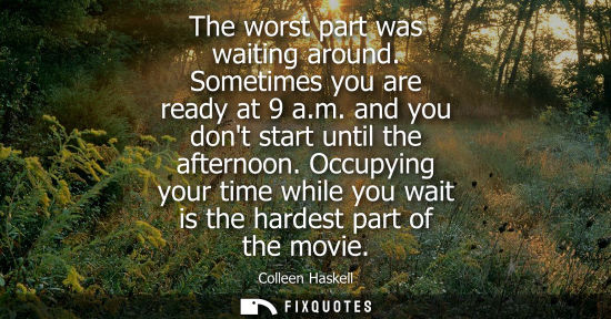 Small: The worst part was waiting around. Sometimes you are ready at 9 a.m. and you dont start until the after
