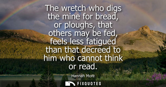 Small: The wretch who digs the mine for bread, or ploughs, that others may be fed, feels less fatigued than th