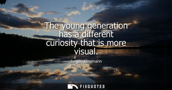 Small: The young generation has a different curiosity that is more visual