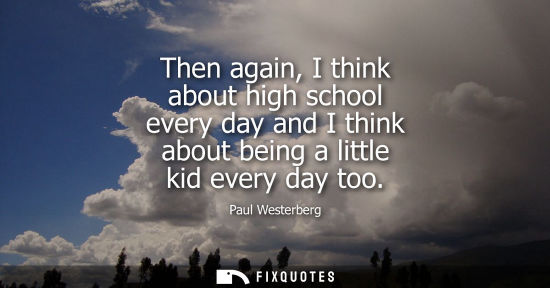 Small: Then again, I think about high school every day and I think about being a little kid every day too