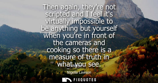 Small: Then again, theyre not scripted and I feel its virtually impossible to be anything but yourself when yo