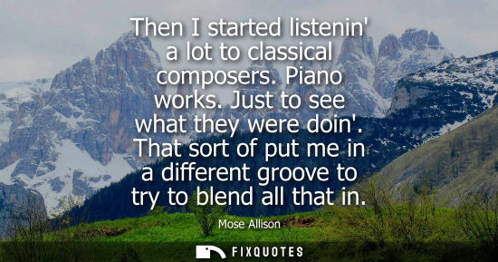 Small: Then I started listenin a lot to classical composers. Piano works. Just to see what they were doin.