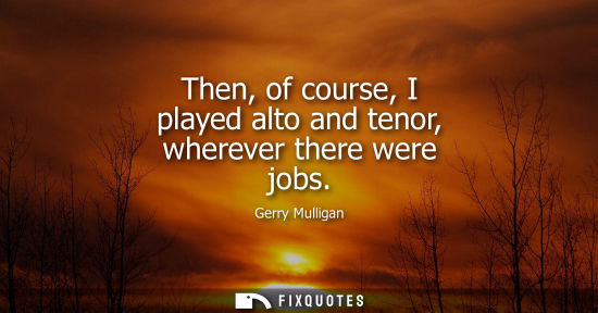 Small: Then, of course, I played alto and tenor, wherever there were jobs