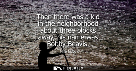 Small: Then there was a kid in the neighborhood about three blocks away, his name was Bobby Beavis