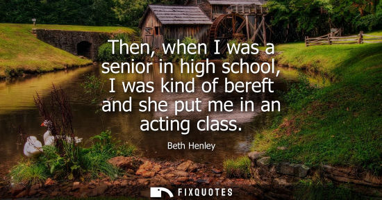 Small: Beth Henley - Then, when I was a senior in high school, I was kind of bereft and she put me in an acting class