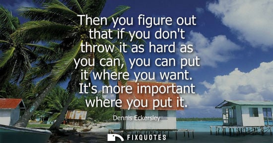 Small: Then you figure out that if you dont throw it as hard as you can, you can put it where you want. Its mo