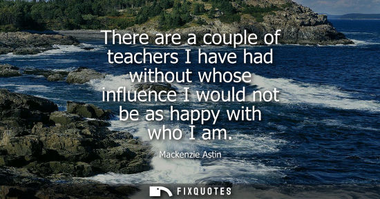 Small: There are a couple of teachers I have had without whose influence I would not be as happy with who I am