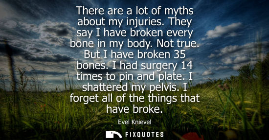 Small: There are a lot of myths about my injuries. They say I have broken every bone in my body. Not true. But