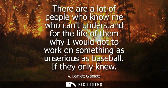 Small: There are a lot of people who know me who cant understand for the life of them why I would got to work on some