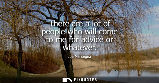 Small: There are a lot of people who will come to me for advice or whatever