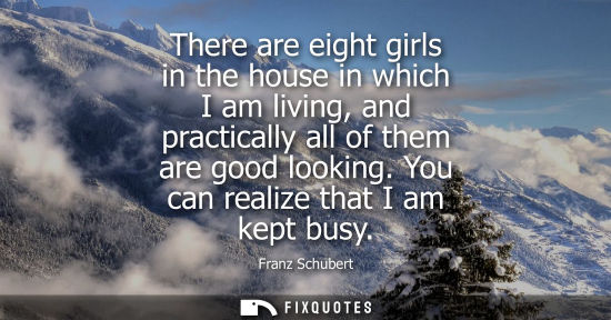 Small: There are eight girls in the house in which I am living, and practically all of them are good looking. 