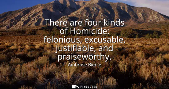 Small: There are four kinds of Homicide: felonious, excusable, justifiable, and praiseworthy