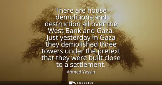 Small: There are house demolitions and destruction all over the West Bank and Gaza. Just yesterday in Gaza they demol
