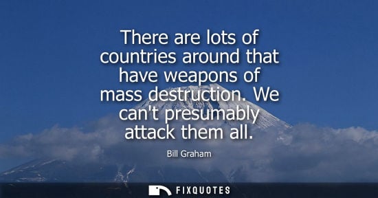 Small: There are lots of countries around that have weapons of mass destruction. We cant presumably attack them all