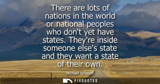 Small: There are lots of nations in the world or national peoples who dont yet have states. Theyre inside someone els
