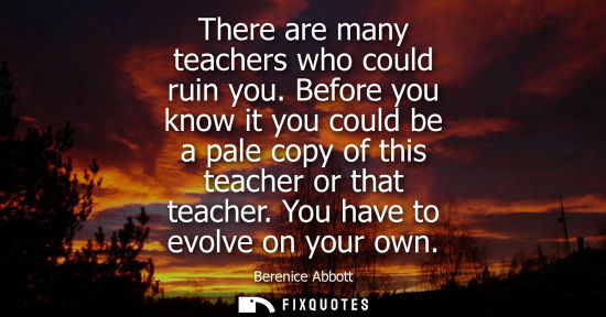 Small: There are many teachers who could ruin you. Before you know it you could be a pale copy of this teacher or tha