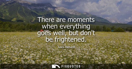 Small: There are moments when everything goes well, but dont be frightened