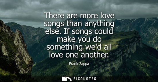 Small: There are more love songs than anything else. If songs could make you do something wed all love one ano
