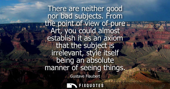 Small: There are neither good nor bad subjects. From the point of view of pure Art, you could almost establish