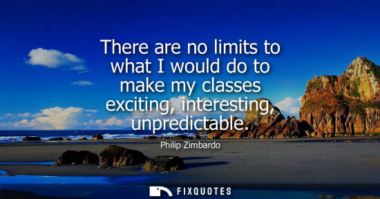 Small: There are no limits to what I would do to make my classes exciting, interesting, unpredictable