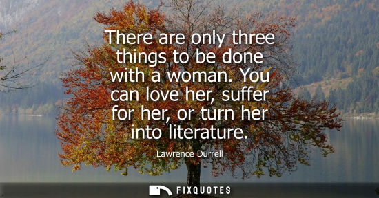 Small: There are only three things to be done with a woman. You can love her, suffer for her, or turn her into
