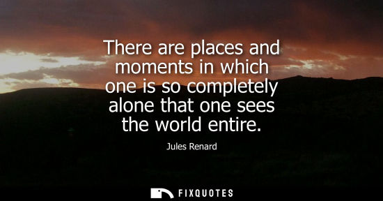 Small: There are places and moments in which one is so completely alone that one sees the world entire