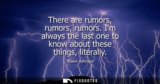 Small: There are rumors, rumors, rumors. Im always the last one to know about these things, literally
