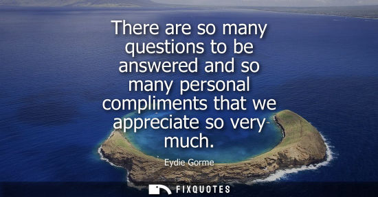 Small: There are so many questions to be answered and so many personal compliments that we appreciate so very 
