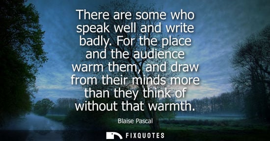 Small: There are some who speak well and write badly. For the place and the audience warm them, and draw from their m