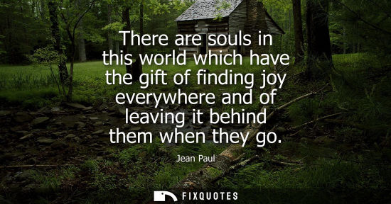 Small: There are souls in this world which have the gift of finding joy everywhere and of leaving it behind th
