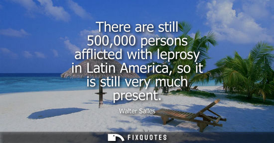 Small: There are still 500,000 persons afflicted with leprosy in Latin America, so it is still very much present