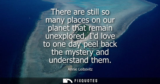 Small: There are still so many places on our planet that remain unexplored. Id love to one day peel back the m