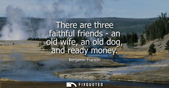 Small: There are three faithful friends - an old wife, an old dog, and ready money - Benjamin Franklin