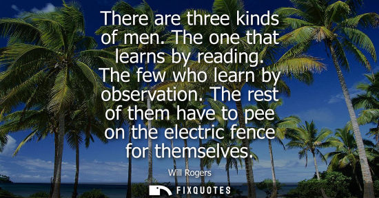 Small: There are three kinds of men. The one that learns by reading. The few who learn by observation.