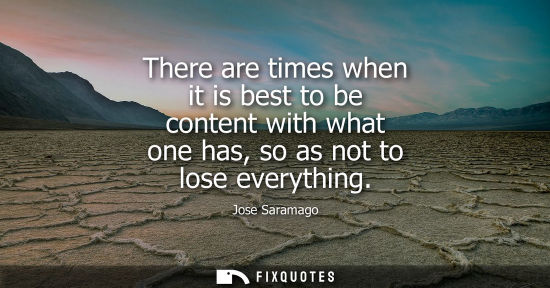 Small: There are times when it is best to be content with what one has, so as not to lose everything - Jose Saramago