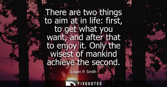 Small: There are two things to aim at in life: first, to get what you want, and after that to enjoy it. Only t
